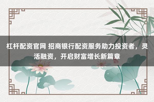 杠杆配资官网 招商银行配资服务助力投资者，灵活融资，开启财富增长新篇章