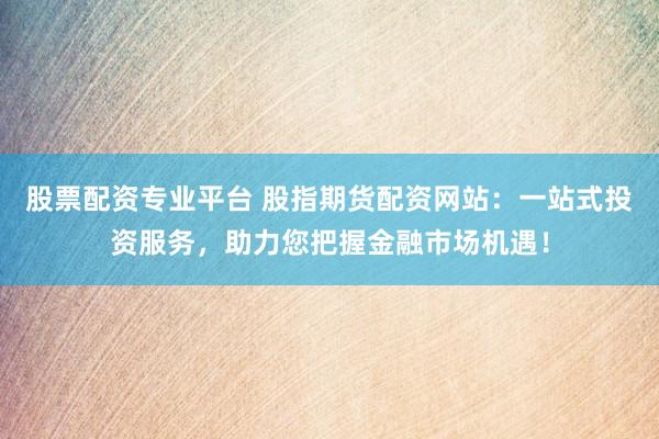 股票配资专业平台 股指期货配资网站：一站式投资服务，助力您把握金融市场机遇！