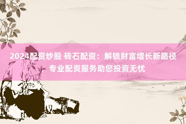 2024配资炒股 砖石配资:解锁财富增长新路径,专业配资服务助您投资无忧