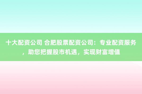十大配资公司 合肥股票配资公司：专业配资服务，助您把握股市机遇，实现财富增值