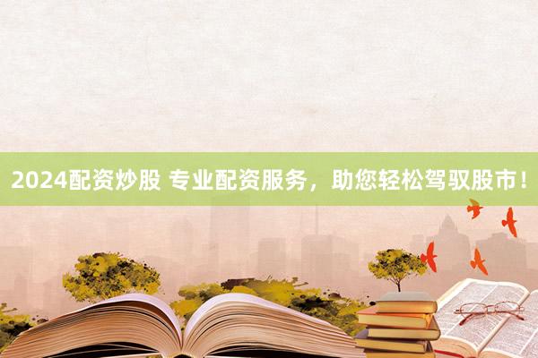 2024配资炒股 专业配资服务，助您轻松驾驭股市！