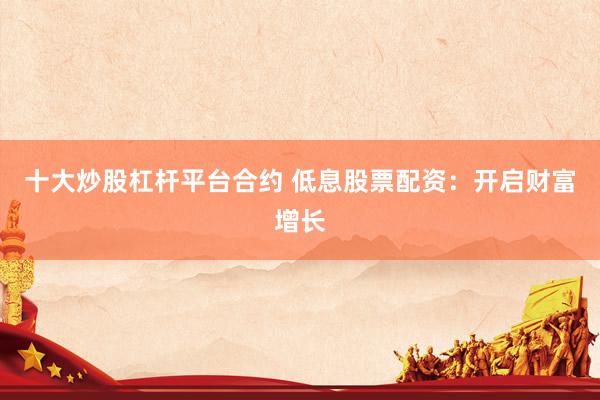 十大炒股杠杆平台合约 低息股票配资：开启财富增长