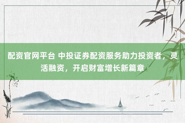 配资官网平台 中投证券配资服务助力投资者，灵活融资，开启财富增长新篇章