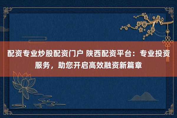 配资专业炒股配资门户 陕西配资平台：专业投资服务，助您开启高效融资新篇章