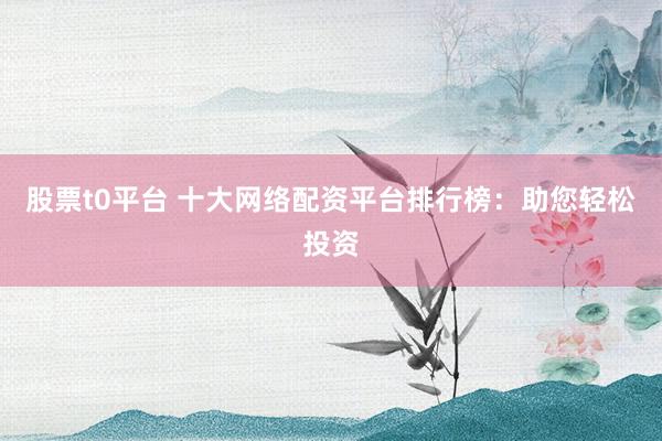 股票t0平台 十大网络配资平台排行榜：助您轻松投资