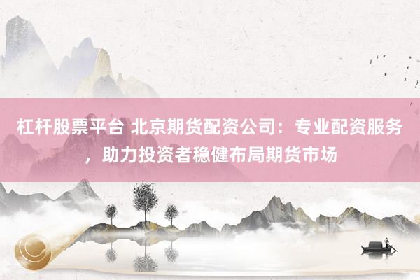 杠杆股票平台 北京期货配资公司:专业配资服务,助力投资者稳健布局期货市场