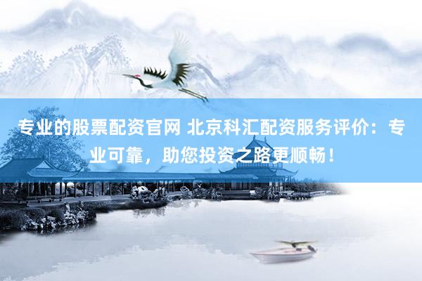 专业的股票配资官网 北京科汇配资服务评价：专业可靠，助您投资之路更顺畅！
