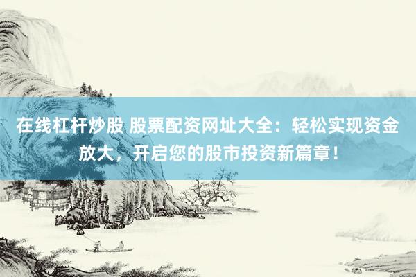 在线杠杆炒股 股票配资网址大全：轻松实现资金放大，开启您的股市投资新篇章！
