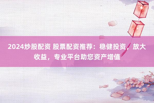 2024炒股配资 股票配资推荐：稳健投资，放大收益，专业平台助您资产增值