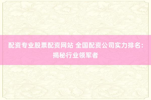 配资专业股票配资网站 全国配资公司实力排名：揭秘行业领军者