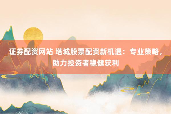 证券配资网站 塔城股票配资新机遇：专业策略，助力投资者稳健获利