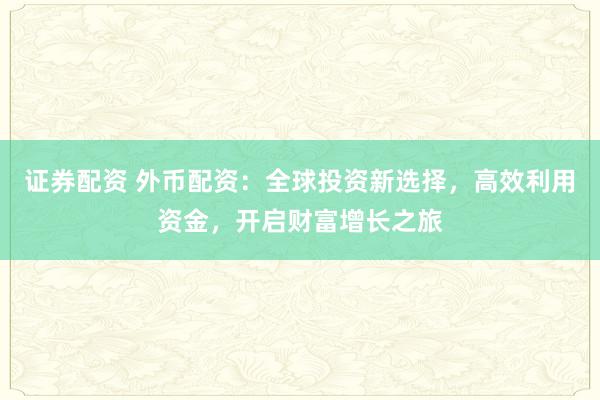 证券配资 外币配资：全球投资新选择，高效利用资金，开启财富增长之旅