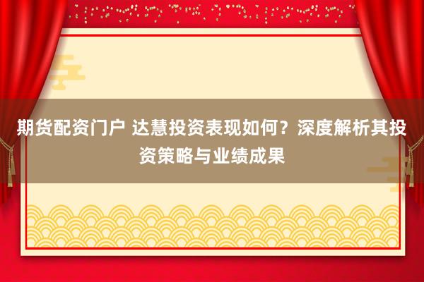 期货配资门户 达慧投资表现如何？深度解析其投资策略与业绩成果