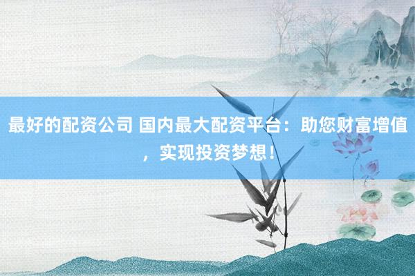 最好的配资公司 国内最大配资平台：助您财富增值，实现投资梦想！