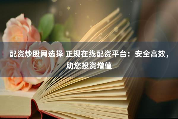 配资炒股网选择 正规在线配资平台：安全高效，助您投资增值