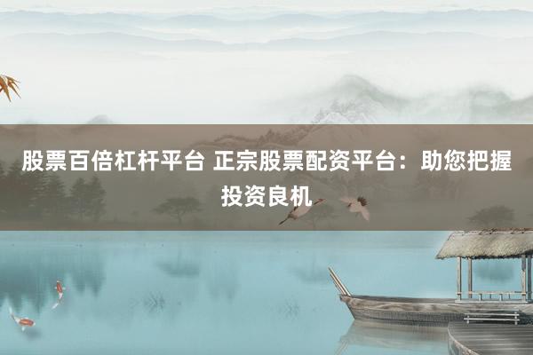 股票百倍杠杆平台 正宗股票配资平台：助您把握投资良机