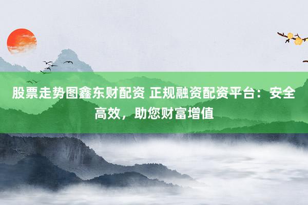股票走势图鑫东财配资 正规融资配资平台：安全高效，助您财富增值
