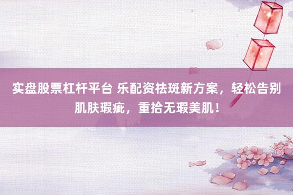 实盘股票杠杆平台 乐配资祛斑新方案，轻松告别肌肤瑕疵，重拾无瑕美肌！