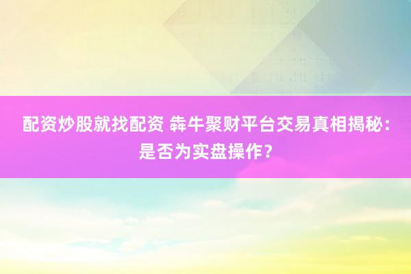 配资炒股就找配资 犇牛聚财平台交易真相揭秘：是否为实盘操作？